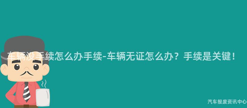 车辆没手续怎么办手续-车辆无证怎么办？手续是关键！