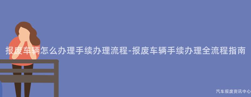 报废车辆怎么办理手续办理流程-报废车辆手续办理全流程指南