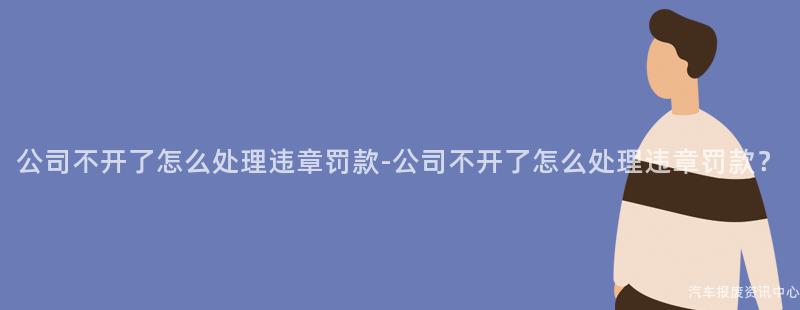 公司不开了怎么处理违章罚款-公司不开了怎么处理违章罚款？