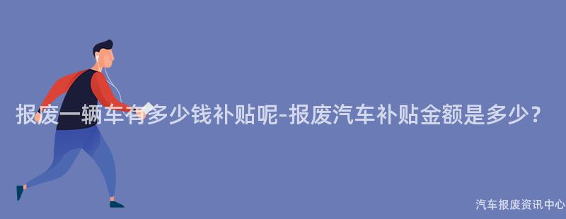 报废一辆车有多少钱补贴呢-报废汽车补贴金额是多少？
