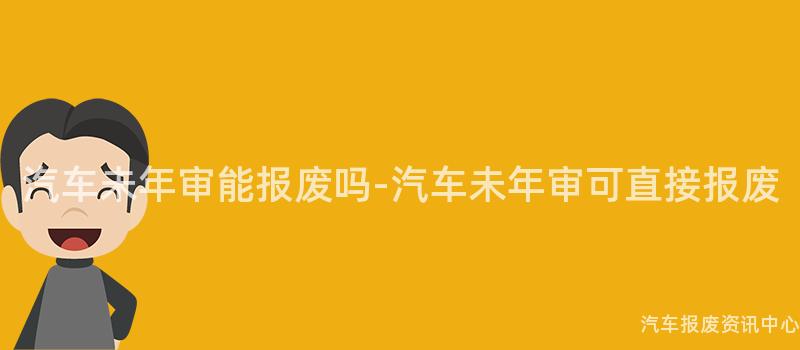 汽车未年审能报废吗-汽车未年审可直接报废