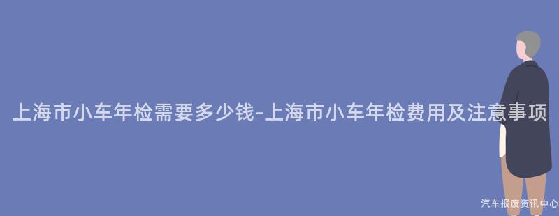上海市小车年检需要多少钱-上海市小车年检费用及注意事项