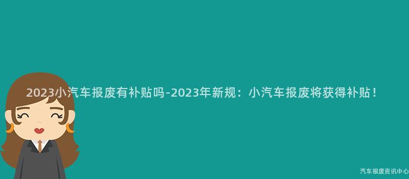 2023小汽车报废有补贴吗-2023年新规：小汽车报废将获得补贴！