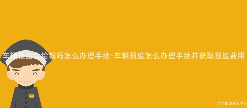车辆报废会给钱吗怎么办理手续-车辆报废怎么办理手续并获取报废费用