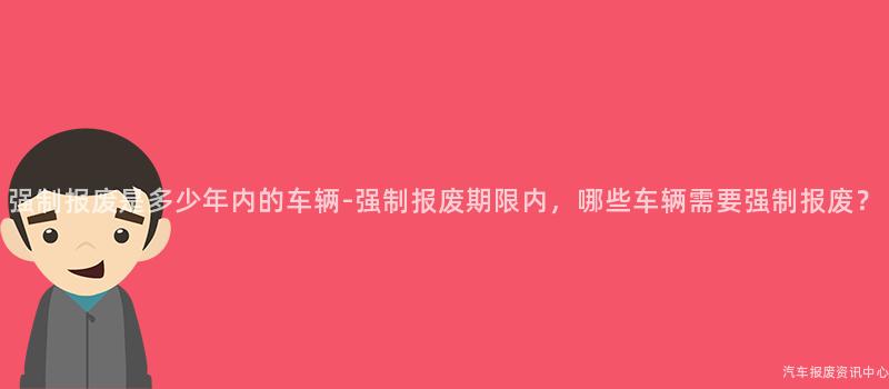强制报废是多少年内的车辆-强制报废期限内，哪些车辆需要强制报废？
