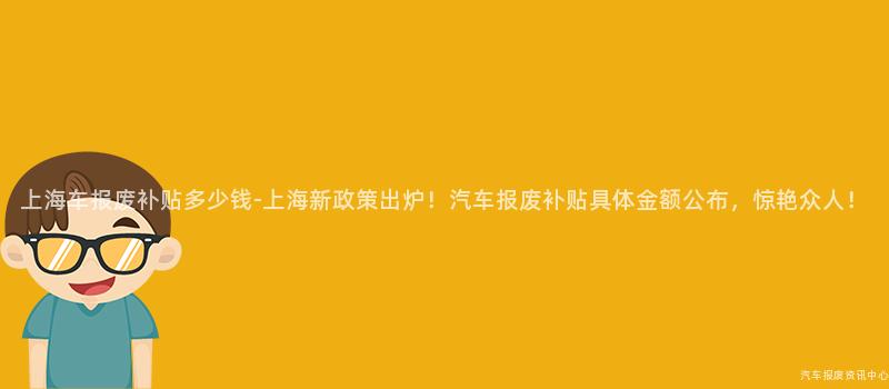 上海车报废补贴多少钱-上海新政策出炉！汽车报废补贴具体金额公布，惊艳众人！