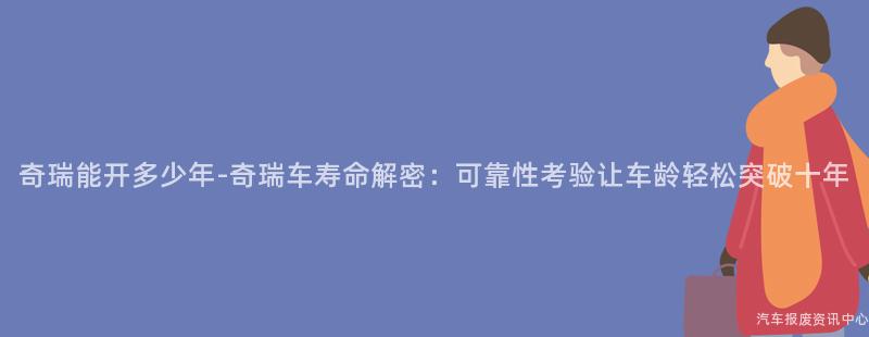 奇瑞能开多少年-奇瑞车寿命解密：可靠性考验让车龄轻松突破十年