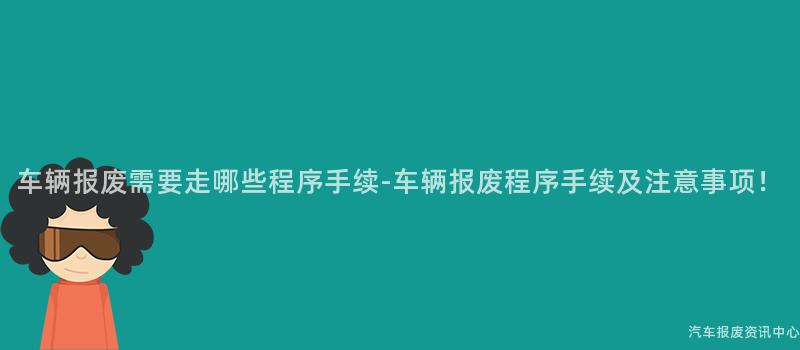 车辆报废需要走哪些程序手续-车辆报废程序手续及注意事项！