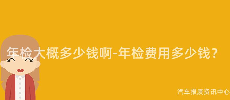 年检大概多少钱啊-年检费用多少钱？