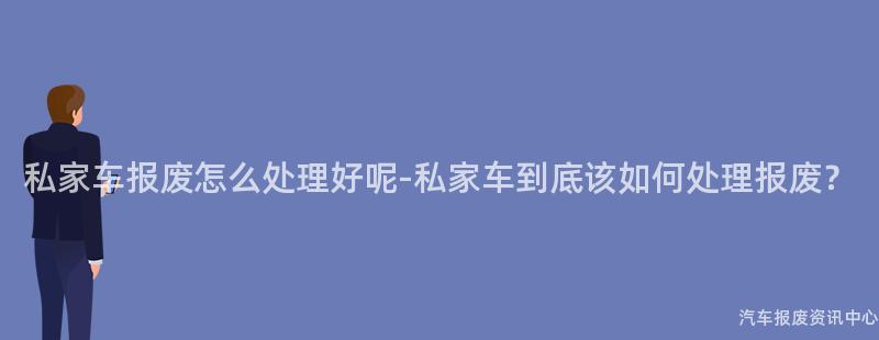 私家车报废怎么处理好呢-私家车到底该如何处理报废？
