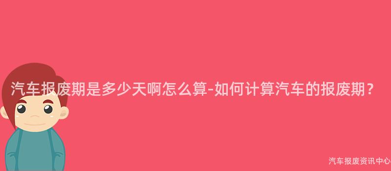 汽车报废期是多少天啊怎么算-如何计算汽车的报废期？