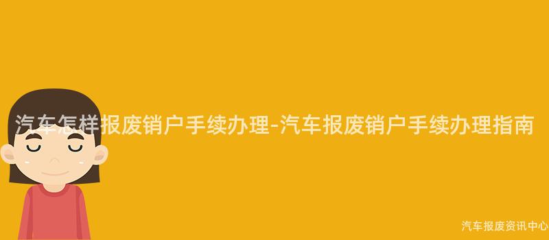 汽车怎样报废销户手续办理-汽车报废销户手续办理指南