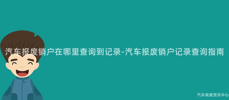 汽车报废销户在哪里查询到记录-汽车报废销户记录查询指南