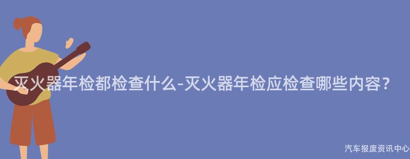 灭火器年检都检查什么-灭火器年检应检查哪些内容？