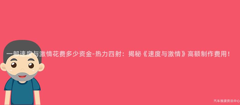 一部速度与激情花费多少资金-热力四射：揭秘《速度与激情》高额制作费用！