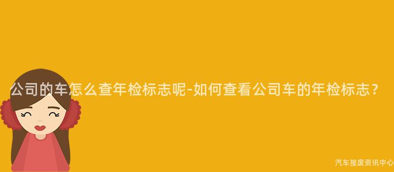 公司的车怎么查年检标志呢-如何查看公司车的年检标志？