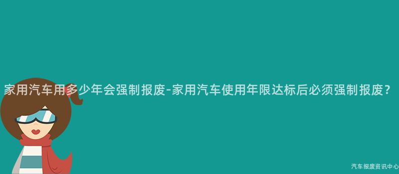 家用汽车用多少年会强制报废-家用汽车使用年限达标后必须强制报废？