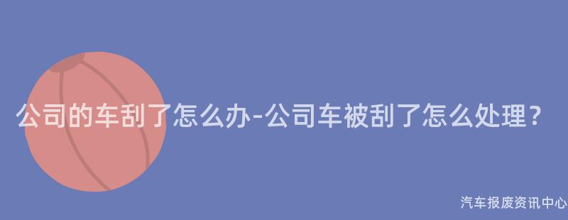 公司的车刮了怎么办-公司车被刮了怎么处理？