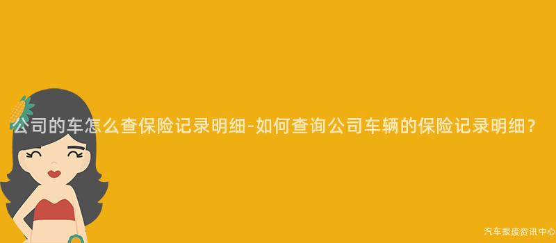 公司的车怎么查保险记录明细-如何查询公司车辆的保险记录明细？