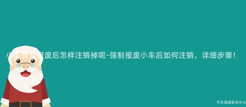 小车强制报废后怎样注销掉呢-强制报废小车后如何注销，详细步骤！