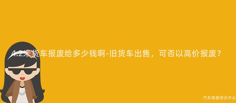 4.2米货车报废给多少钱啊-旧货车出售，可否以高价报废？