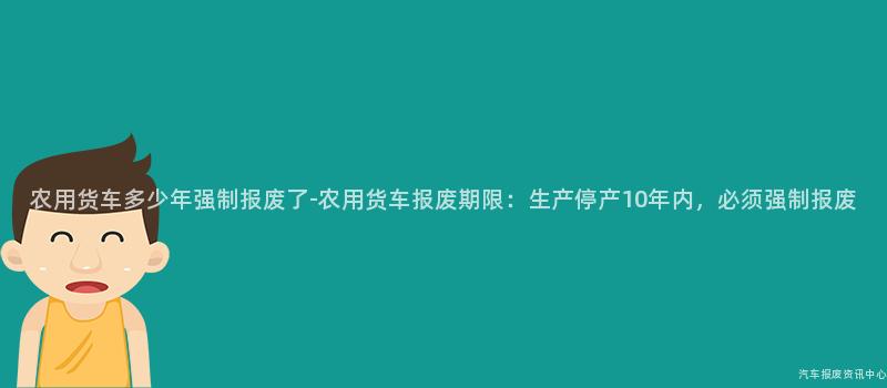 农用货车多少年强制报废了-农用货车报废期限：生产停产10年内，必须强制报废