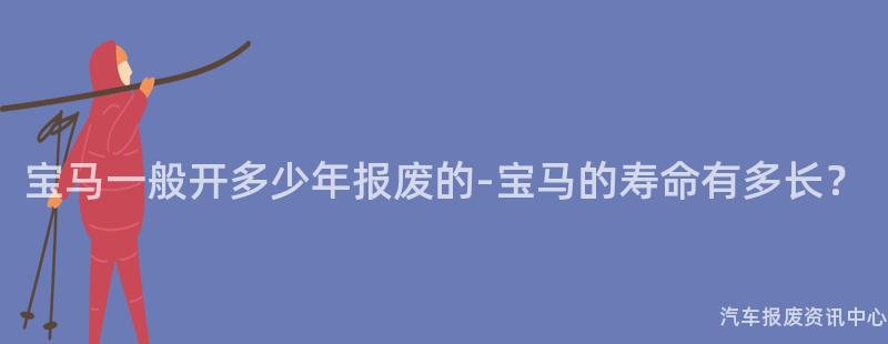 宝马一般开多少年报废的-宝马的寿命有多长？