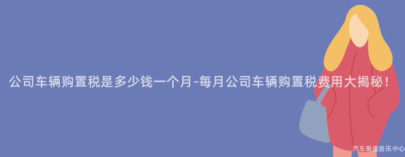 公司车辆购置税是多少钱一个月-每月公司车辆购置税费用大揭秘！