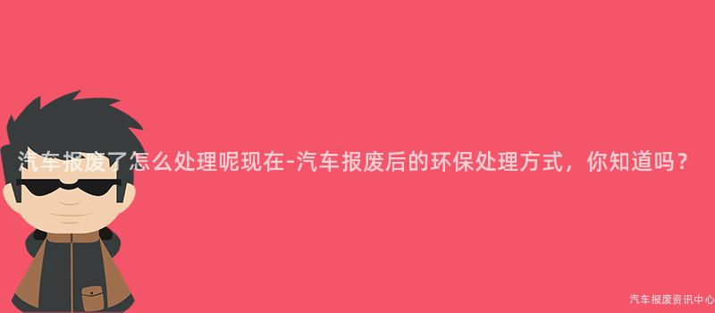 汽车报废了怎么处理呢现在-汽车报废后的环保处理方式，你知道吗？