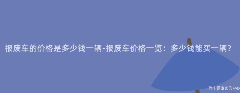 报废车的价格是多少钱一辆-报废车价格一览：多少钱能买一辆？