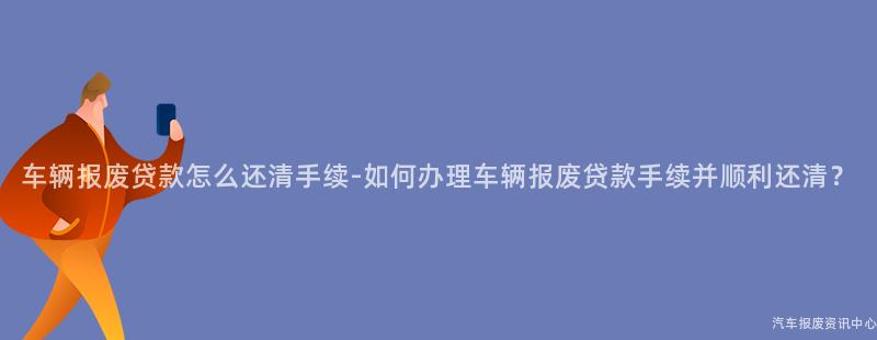 车辆报废贷款怎么还清手续-如何办理车辆报废贷款手续并顺利还清？