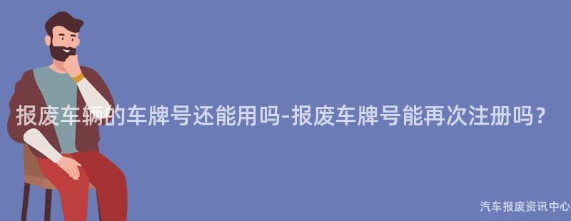 报废车辆的车牌号还能用吗-报废车牌号能再次注册吗？