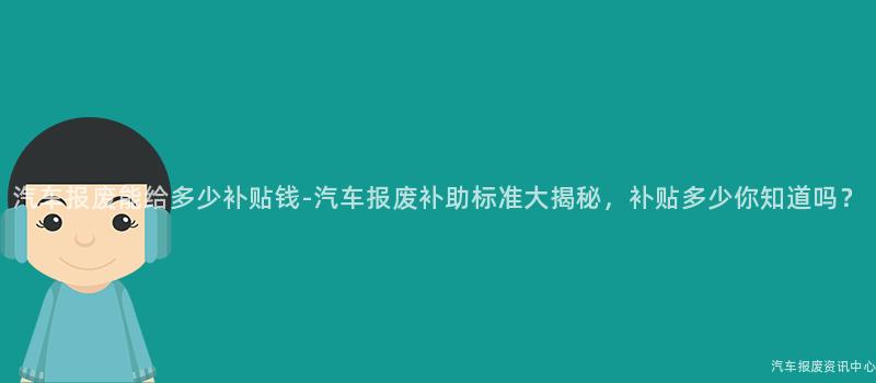 汽车报废能给多少补贴钱-汽车报废补助标准大揭秘，补贴多少你知道吗？