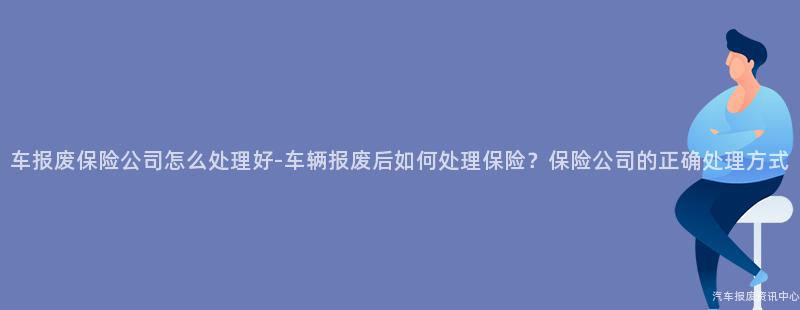 车报废保险公司怎么处理好-车辆报废后如何处理保险？保险公司的正确处理方式