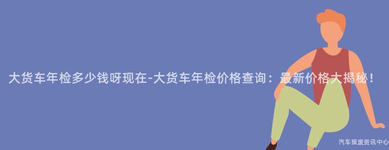 大货车年检多少钱呀现在-大货车年检价格查询：最新价格大揭秘！