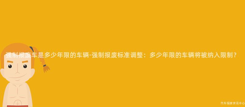 强制报废车是多少年限的车辆-强制报废标准调整：多少年限的车辆将被纳入限制？