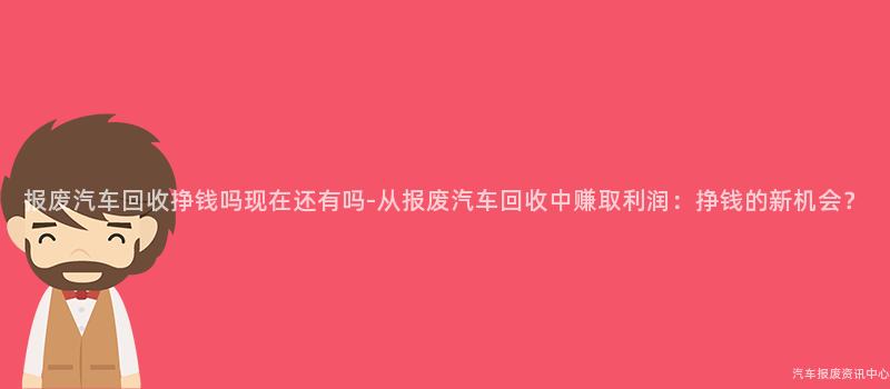 报废汽车回收挣钱吗现在还有吗-从报废汽车回收中赚取利润：挣钱的新机会？