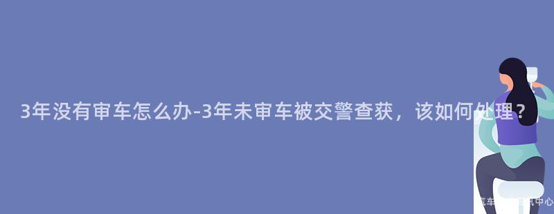 3年没有审车怎么办-3年未审车被交警查获，该如何处理？