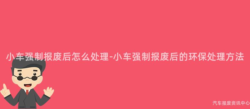 小车强制报废后怎么处理-小车强制报废后的环保处理方法