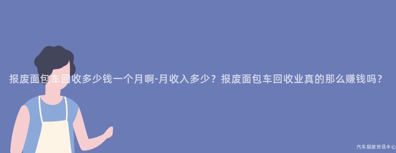 报废面包车回收多少钱一个月啊-月收入多少？报废面包车回收业真的那么赚钱吗？