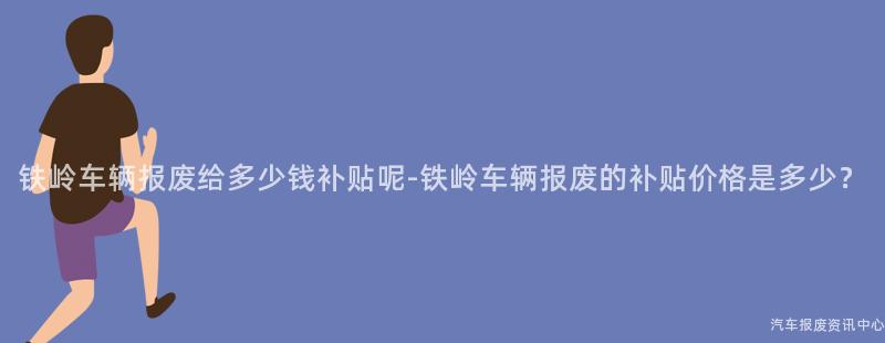 铁岭车辆报废给多少钱补贴呢-铁岭车辆报废的补贴价格是多少？