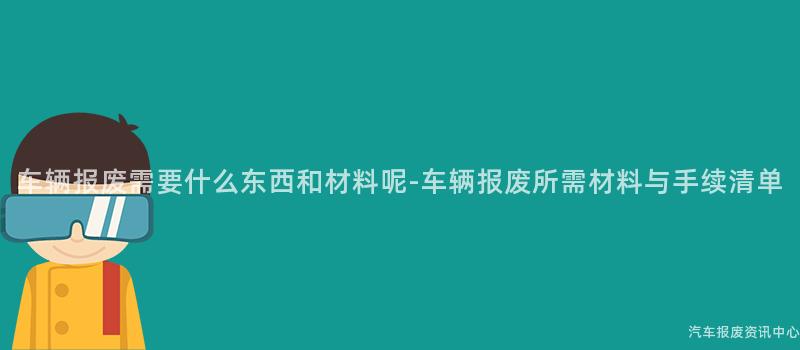 车辆报废需要什么东西和材料呢-车辆报废所需材料与手续清单