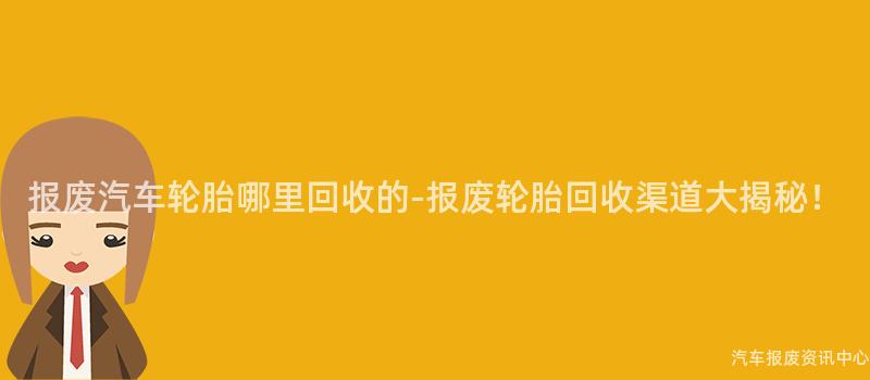 报废汽车轮胎哪里回收的-报废轮胎回收渠道大揭秘！
