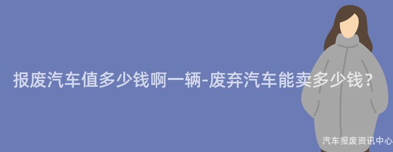 报废汽车值多少钱啊一辆-废弃汽车能卖多少钱？