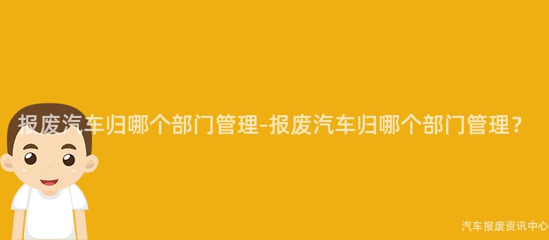 报废汽车归哪个部门管理-报废汽车归哪个部门管理？