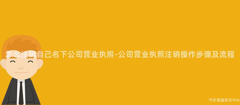 怎么注销自己名下公司营业执照-公司营业执照注销操作步骤及流程