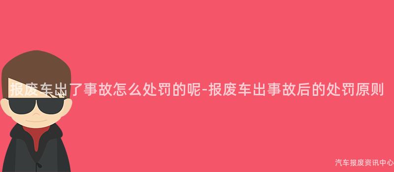 报废车出了事故怎么处罚的呢-报废车出事故后的处罚原则