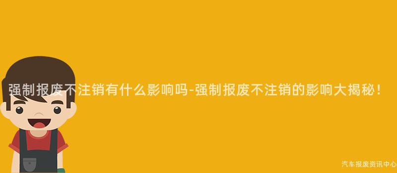 强制报废不注销有什么影响吗-强制报废不注销的影响大揭秘！