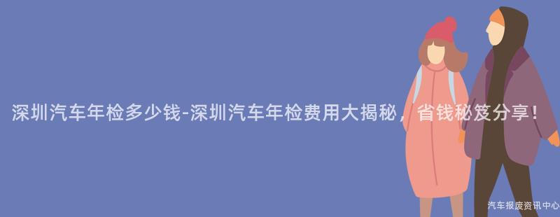 深圳汽车年检多少钱-深圳汽车年检费用大揭秘，省钱秘笈分享！