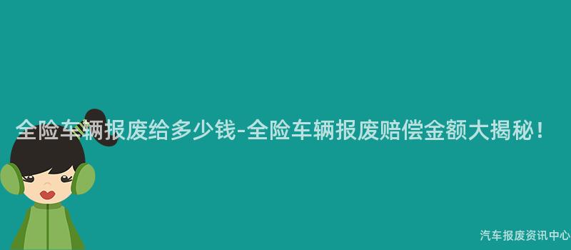 全险车辆报废给多少钱-全险车辆报废赔偿金额大揭秘！